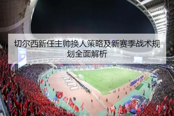 切尔西新任主帅换人策略及新赛季战术规划全面解析